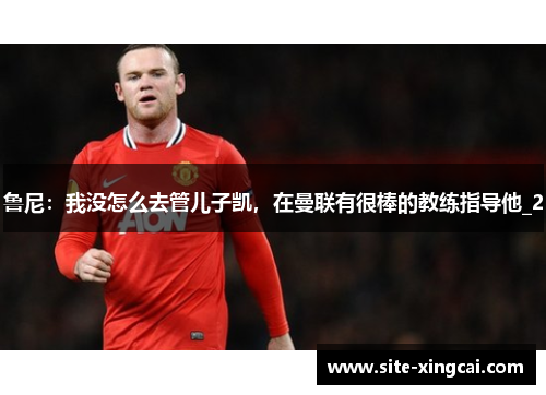 鲁尼：我没怎么去管儿子凯，在曼联有很棒的教练指导他_2